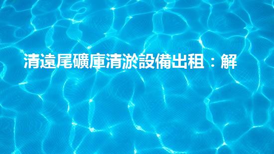 清遠尾礦庫清淤設備出租：解放環(huán)境之力，助你擺脫尾礦困擾！